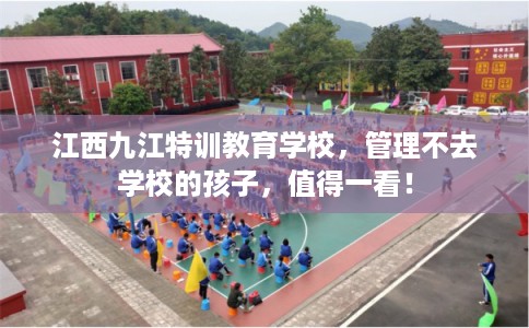 江西九江特训教育学校，管理不去学校的孩子，值得一看！
