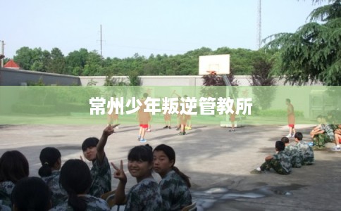 常州少年叛逆管教所 常州少年叛逆管教所