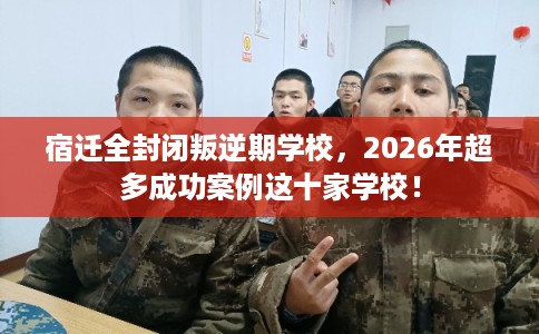 宿迁全封闭叛逆期学校，2026年超多成功案例这十家学校！