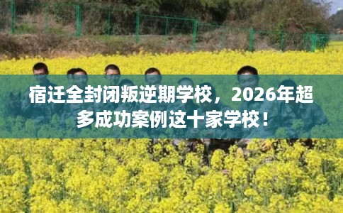 宿迁全封闭叛逆期学校，2026年超多成功案例这十家学校！