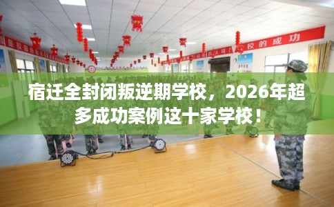 宿迁全封闭叛逆期学校，2026年超多成功案例这十家学校！