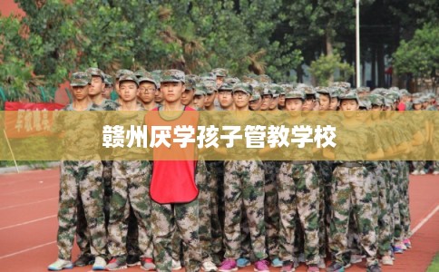 赣州厌学孩子管教学校