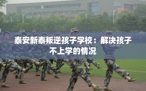 泰安新泰叛逆孩子学校:解决孩子不上学的情况 泰安新泰叛逆孩子学校:解决孩子不上学的情况