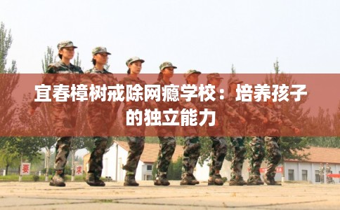 宜春樟树戒除网瘾学校:培养孩子的独立能力 宜春樟树戒除网瘾学校:培养孩子的独立能力