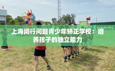 上海闵行问题青少年矫正学校:培养孩子的独立能力 上海闵行问题青少年矫正学校:培养孩子的独立能力