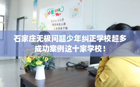 石家庄无极问题少年纠正学校超多成功案例这十家学校！