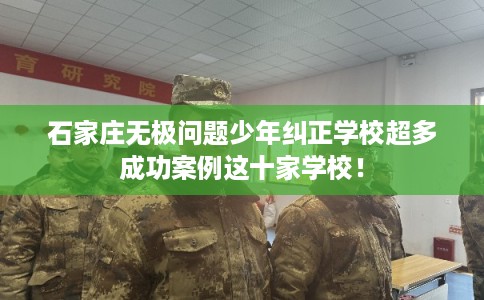 石家庄无极问题少年纠正学校超多成功案例这十家学校！