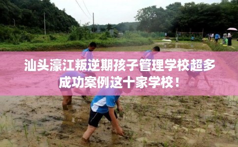 汕头濠江叛逆期孩子管理学校超多成功案例这十家学校！