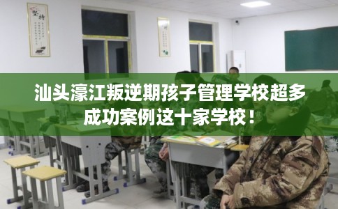 汕头濠江叛逆期孩子管理学校超多成功案例这十家学校！