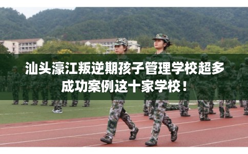 汕头濠江叛逆期孩子管理学校超多成功案例这十家学校！