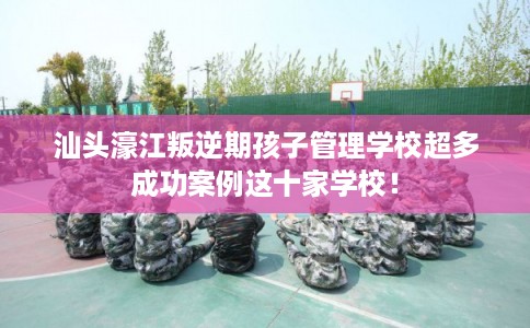 汕头濠江叛逆期孩子管理学校超多成功案例这十家学校！