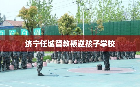 济宁任城管教叛逆孩子学校