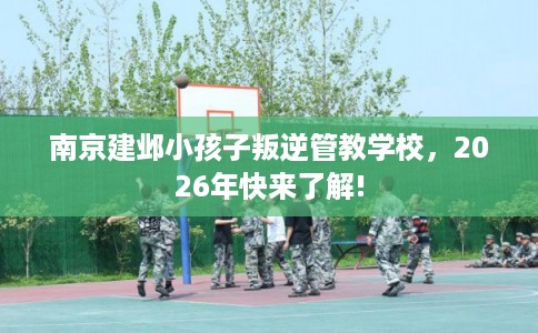 南京建邺小孩子叛逆管教学校，2026年快来了解!