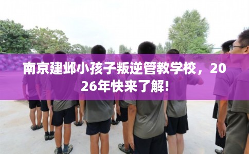 南京建邺小孩子叛逆管教学校，2026年快来了解!
