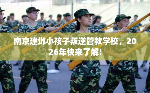 南京建邺小孩子叛逆管教学校，2026年快来了解!