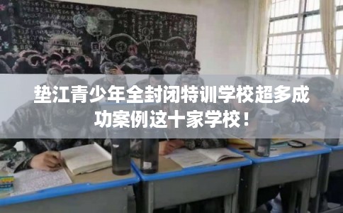 垫江青少年全封闭特训学校超多成功案例这十家学校! 垫江青少年全封闭特训学校超多成功案例这十家学校!