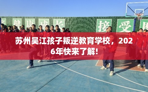 苏州吴江孩子叛逆教育学校，2026年快来了解!