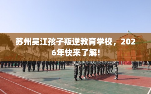 苏州吴江孩子叛逆教育学校，2026年快来了解!