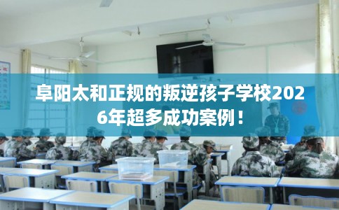阜阳太和正规的叛逆孩子学校2026年超多成功案例！