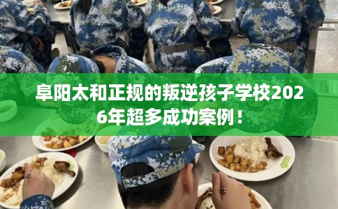 阜阳太和正规的叛逆孩子学校2026年超多成功案例！
