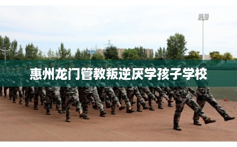 惠州龙门管教叛逆厌学孩子学校 惠州龙门管教叛逆厌学孩子学校