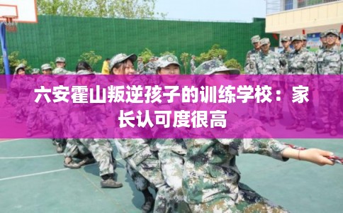 六安霍山叛逆孩子的训练学校：家长认可度很高