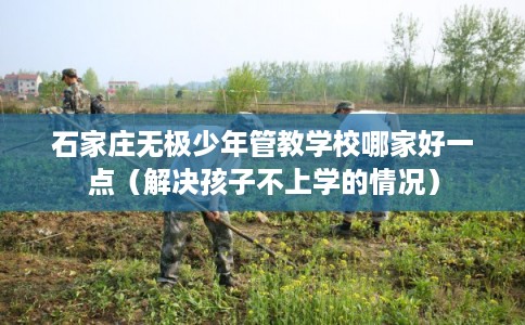 石家庄无极少年管教学校哪家好一点（解决孩子不上学的情况）