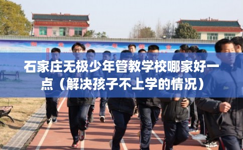 石家庄无极少年管教学校哪家好一点（解决孩子不上学的情况）