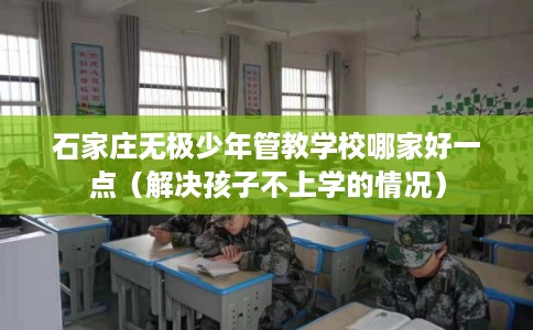 石家庄无极少年管教学校哪家好一点（解决孩子不上学的情况）