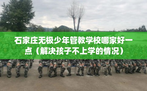 石家庄无极少年管教学校哪家好一点（解决孩子不上学的情况）