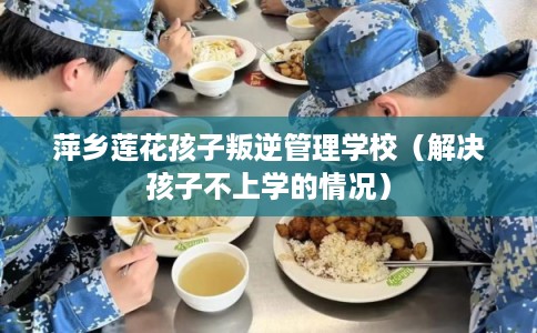 萍乡莲花孩子叛逆管理学校（解决孩子不上学的情况）