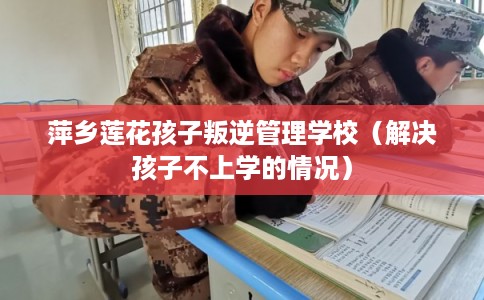 萍乡莲花孩子叛逆管理学校（解决孩子不上学的情况）