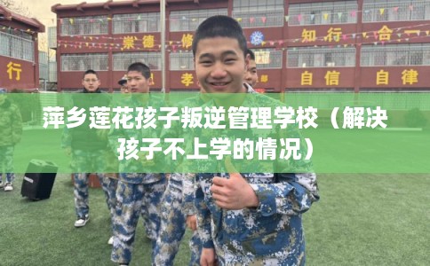 萍乡莲花孩子叛逆管理学校（解决孩子不上学的情况）