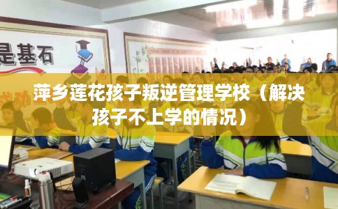 萍乡莲花孩子叛逆管理学校（解决孩子不上学的情况）