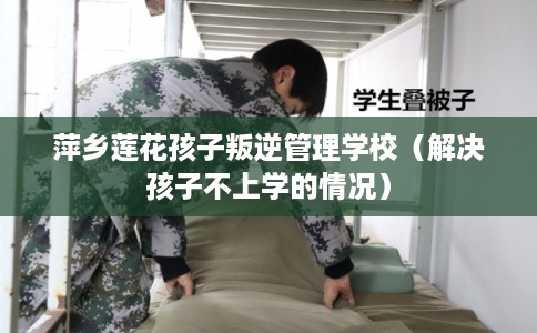 萍乡莲花孩子叛逆管理学校（解决孩子不上学的情况）