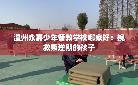 温州永嘉少年管教学校哪家好:挽救叛逆期的孩子 温州永嘉少年管教学校哪家好:挽救叛逆期的孩子