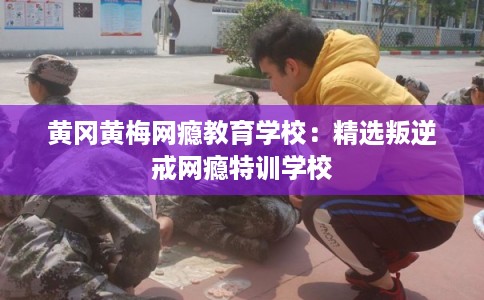 黄冈黄梅网瘾教育学校：精选叛逆戒网瘾特训学校