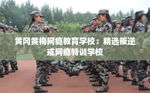 黄冈黄梅网瘾教育学校：精选叛逆戒网瘾特训学校