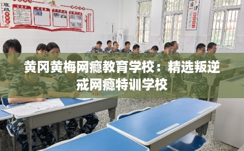 黄冈黄梅网瘾教育学校：精选叛逆戒网瘾特训学校