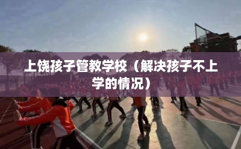 上饶孩子管教学校（解决孩子不上学的情况）
