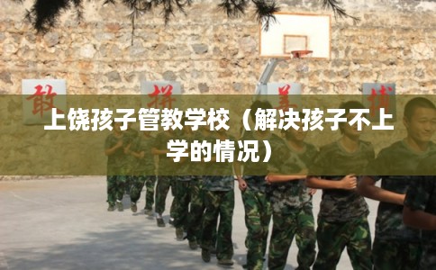 上饶孩子管教学校（解决孩子不上学的情况）