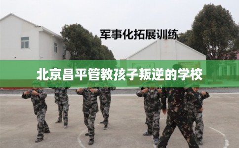 北京昌平管教孩子叛逆的学校