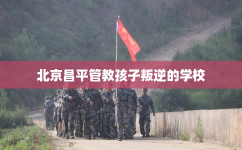 北京昌平管教孩子叛逆的学校
