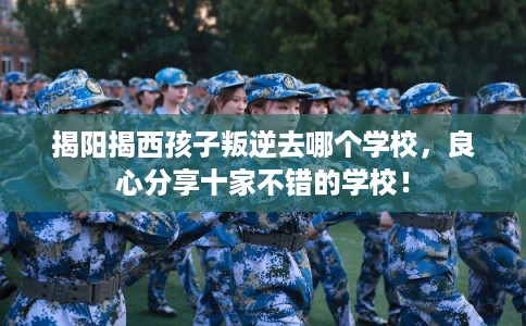揭阳揭西孩子叛逆去哪个学校，良心分享十家不错的学校！