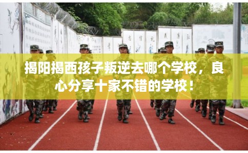 揭阳揭西孩子叛逆去哪个学校，良心分享十家不错的学校！