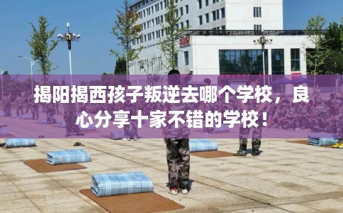 揭阳揭西孩子叛逆去哪个学校，良心分享十家不错的学校！