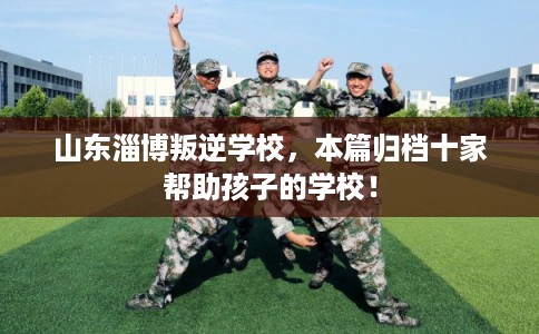 山东淄博叛逆学校，本篇归档十家帮助孩子的学校！