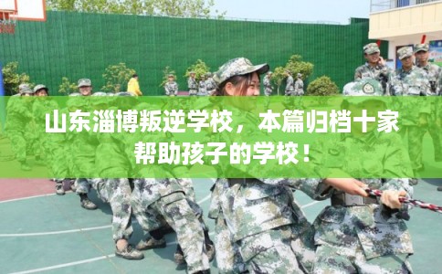 山东淄博叛逆学校，本篇归档十家帮助孩子的学校！