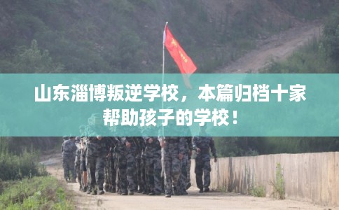 山东淄博叛逆学校，本篇归档十家帮助孩子的学校！