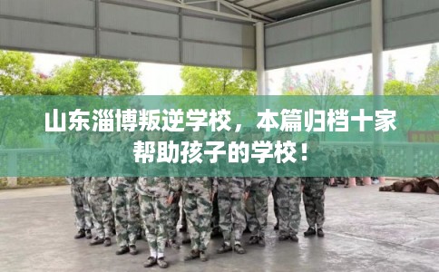 山东淄博叛逆学校，本篇归档十家帮助孩子的学校！
